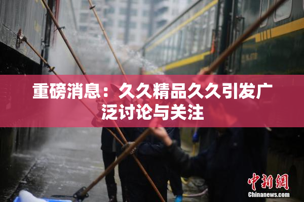 重磅消息：久久精品久久引发广泛讨论与关注