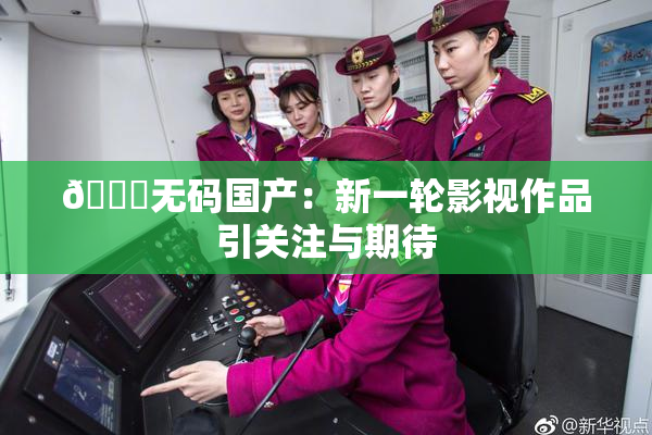 🔞无码国产：新一轮影视作品引关注与期待