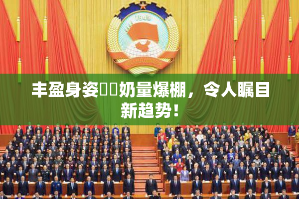 丰盈身姿❌‌奶量爆棚，令人瞩目新趋势！
