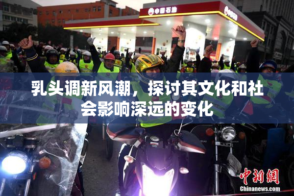 乳头调新风潮，探讨其文化和社会影响深远的变化
