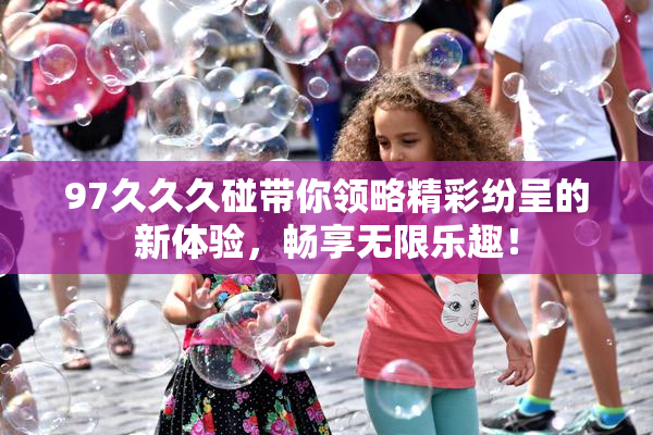 97久久久碰带你领略精彩纷呈的新体验，畅享无限乐趣！