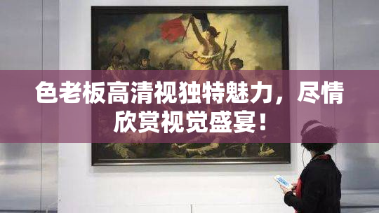色老板高清视独特魅力，尽情欣赏视觉盛宴！