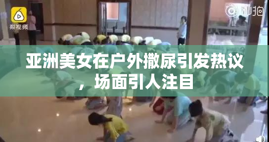 亚洲美女在户外撒尿引发热议，场面引人注目