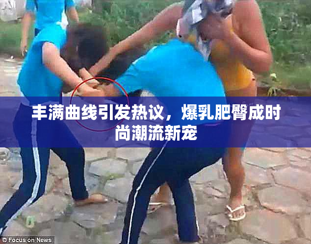 丰满曲线引发热议，爆乳肥臀成时尚潮流新宠