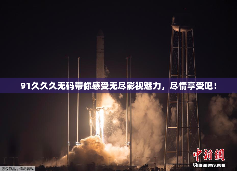 91久久久无码带你感受无尽影视魅力，尽情享受吧！