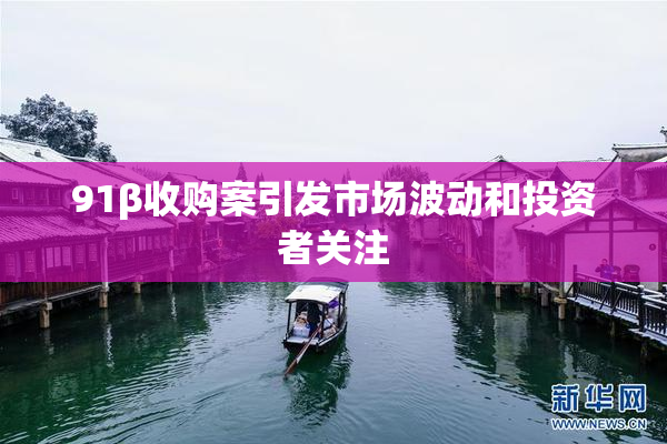 91β收购案引发市场波动和投资者关注