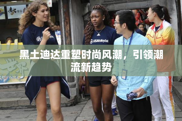 黑土迪达重塑时尚风潮，引领潮流新趋势
