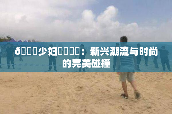 🔞少妇❌‌❌‌：新兴潮流与时尚的完美碰撞
