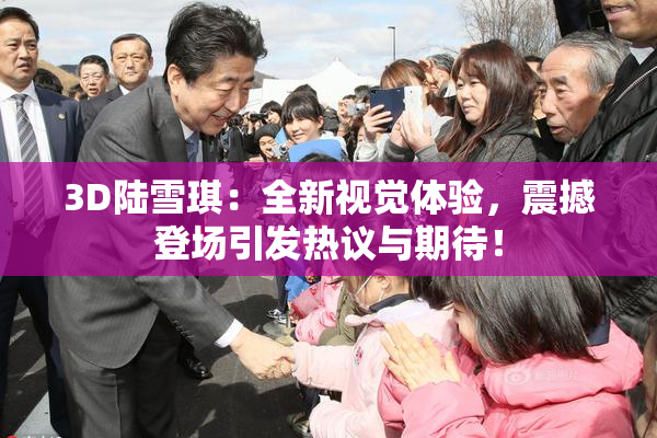 3D陆雪琪：全新视觉体验，震撼登场引发热议与期待！