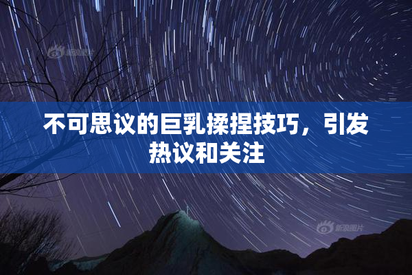 不可思议的巨乳揉捏技巧，引发热议和关注