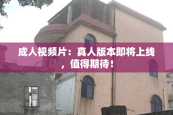 成人视频片：真人版本即将上线，值得期待！