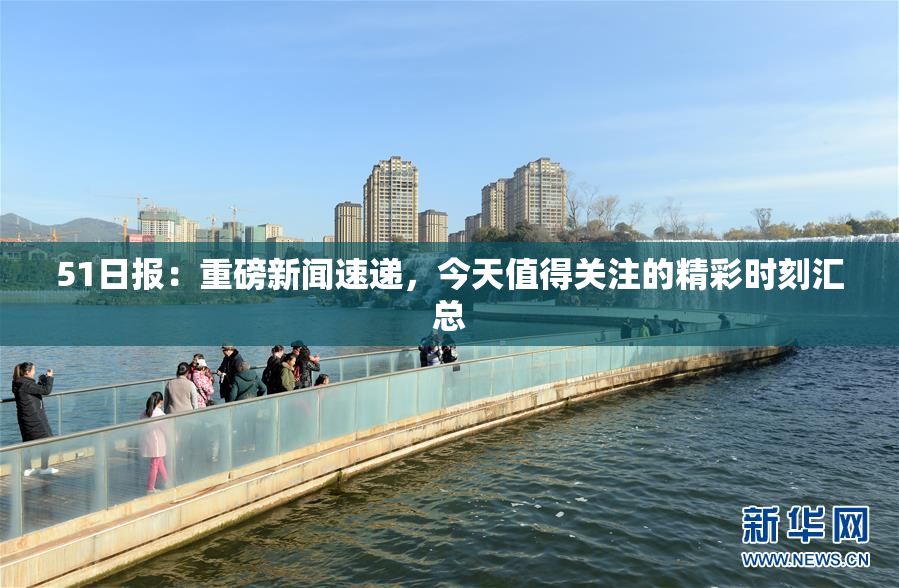 51日报：重磅新闻速递，今天值得关注的精彩时刻汇总