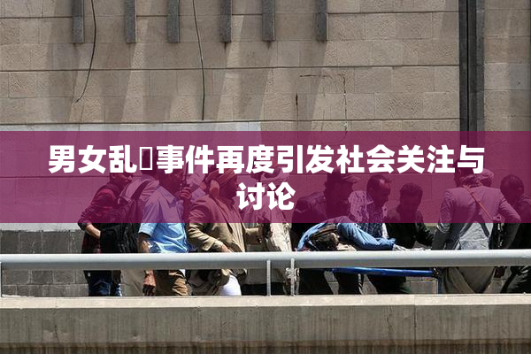 男女乱婬事件再度引发社会关注与讨论