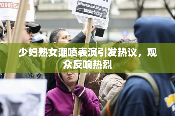 少妇熟女潮喷表演引发热议，观众反响热烈
