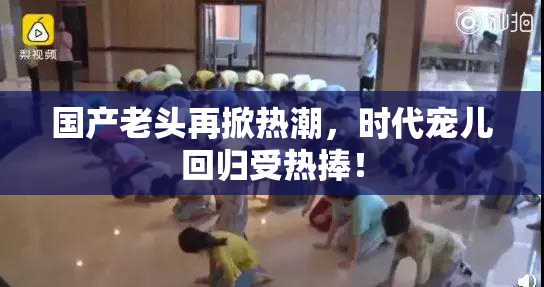 国产老头再掀热潮，时代宠儿回归受热捧！