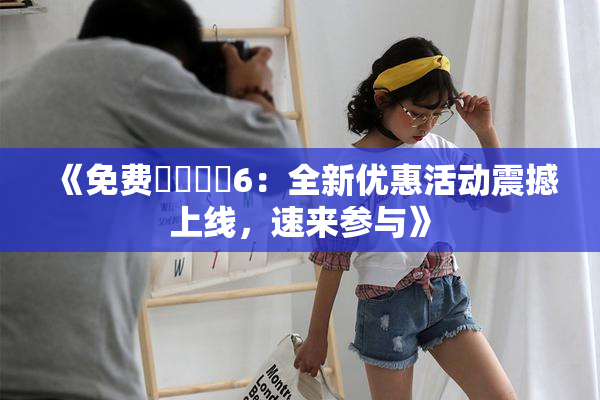 《免费❌‌❌‌6：全新优惠活动震撼上线，速来参与》