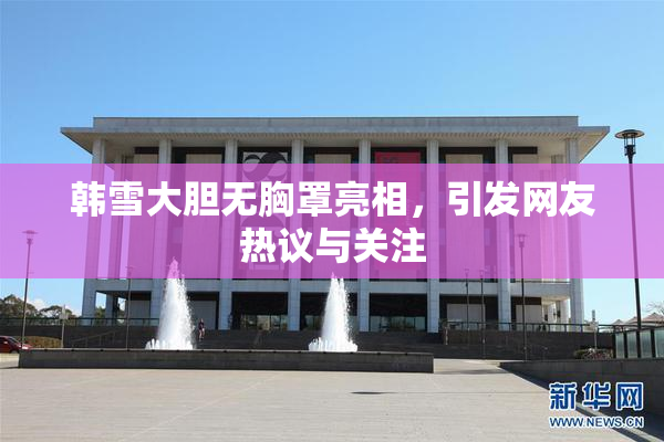 韩雪大胆无胸罩亮相，引发网友热议与关注