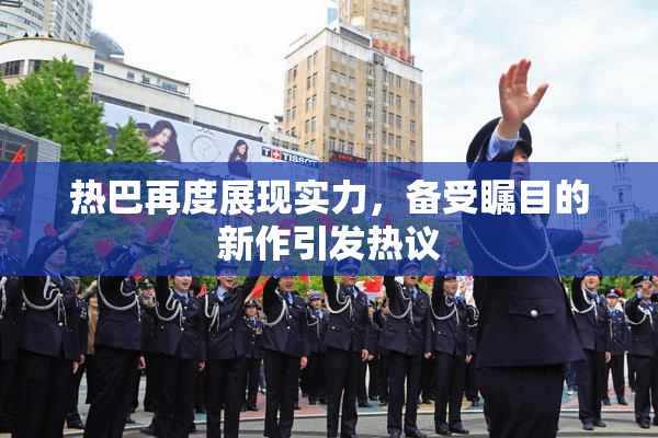 热巴再度展现实力，备受瞩目的新作引发热议