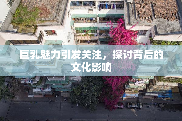 巨乳魅力引发关注，探讨背后的文化影响