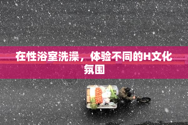 在性浴室洗澡，体验不同的H文化氛围