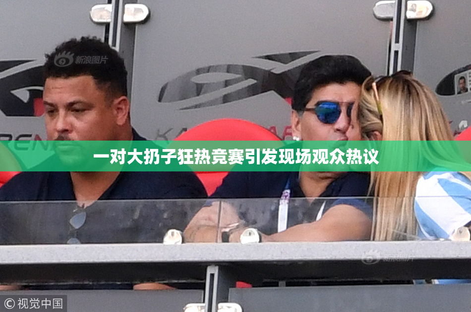 一对大扔子狂热竞赛引发现场观众热议