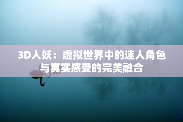 3D人妖：虚拟世界中的迷人角色与真实感受的完美融合
