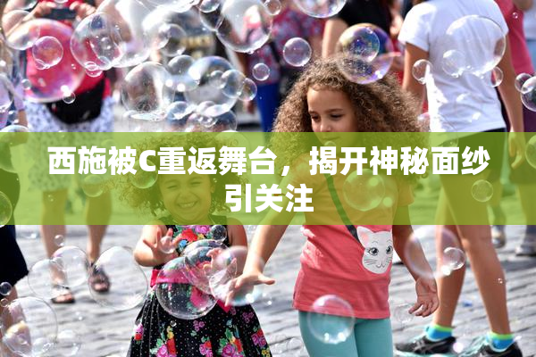 西施被C重返舞台，揭开神秘面纱引关注