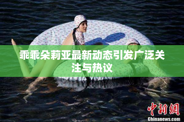 乖乖朵莉亚最新动态引发广泛关注与热议