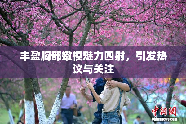 丰盈胸部嫩模魅力四射，引发热议与关注