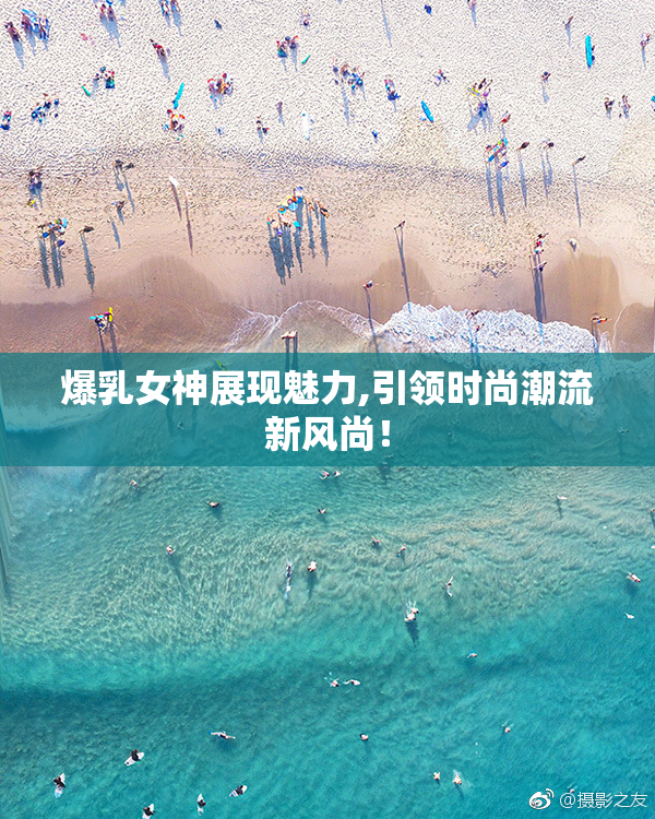 爆乳女神展现魅力,引领时尚潮流新风尚！