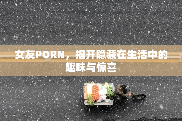 女友PORN，揭开隐藏在生活中的趣味与惊喜
