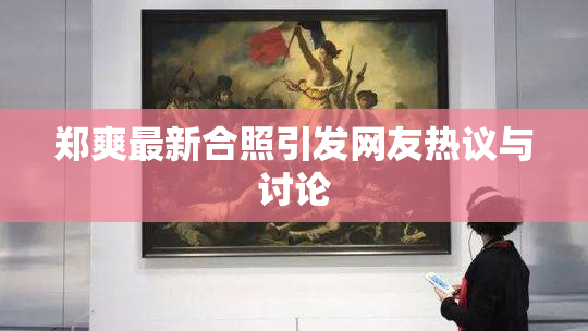 郑爽最新合照引发网友热议与讨论