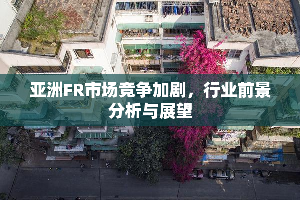 亚洲FR市场竞争加剧，行业前景分析与展望