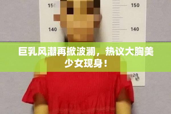 巨乳风潮再掀波澜，热议大胸美少女现身！