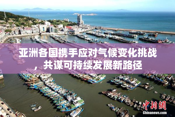 亚洲各国携手应对气候变化挑战，共谋可持续发展新路径