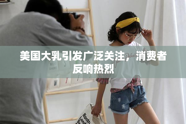 美国大乳引发广泛关注，消费者反响热烈