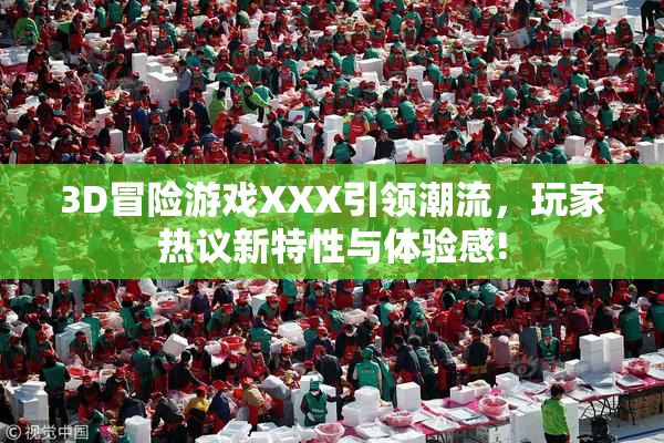 3D冒险游戏XXX引领潮流，玩家热议新特性与体验感!