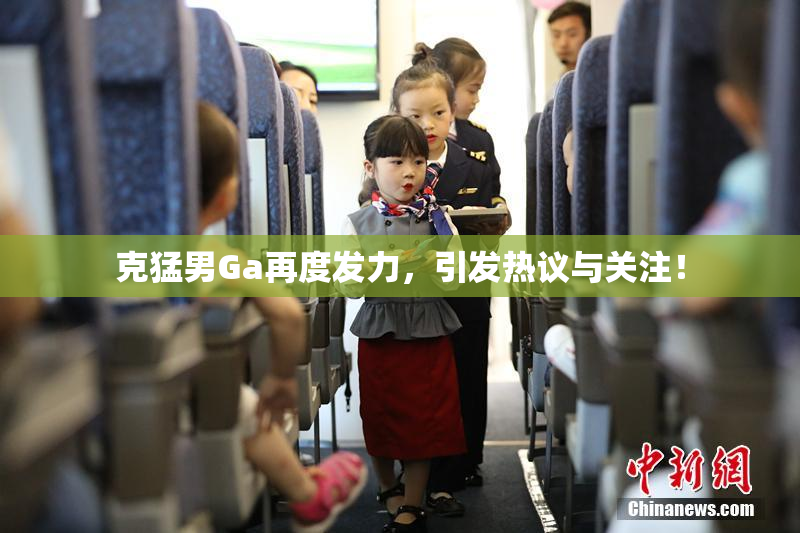 克猛男Ga再度发力，引发热议与关注！