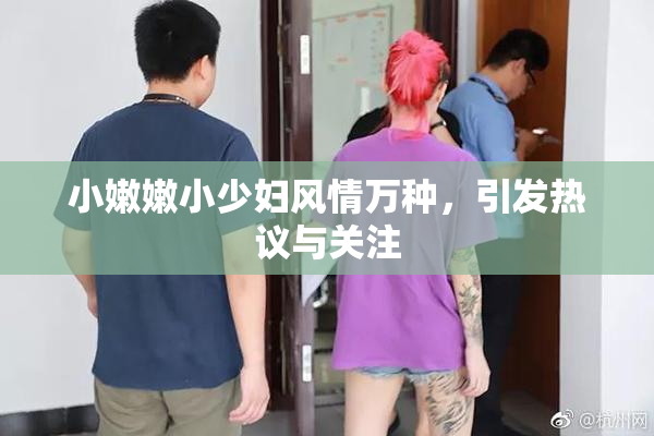 小嫩嫩小少妇风情万种，引发热议与关注