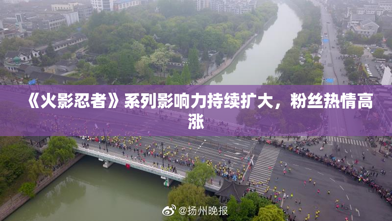 《火影忍者》系列影响力持续扩大，粉丝热情高涨