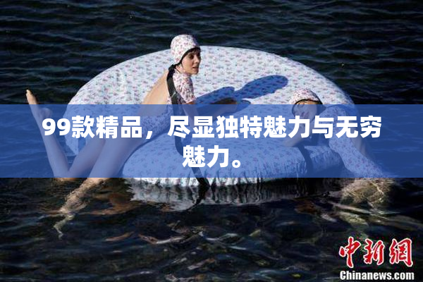 99款精品，尽显独特魅力与无穷魅力。