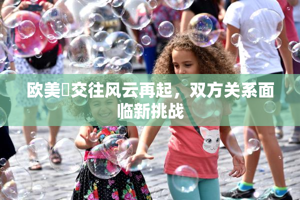 欧美巜交往风云再起，双方关系面临新挑战