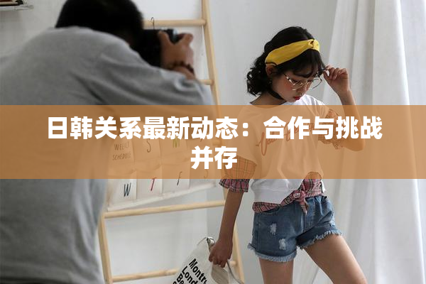 日韩关系最新动态：合作与挑战并存