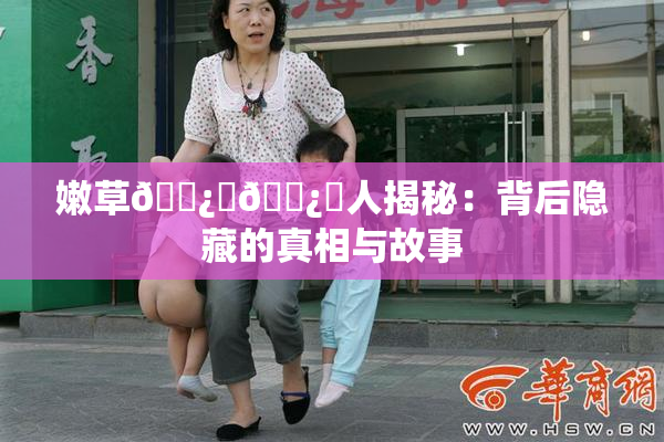 嫩草🌿‌🌿‌人揭秘：背后隐藏的真相与故事