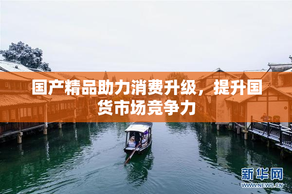 国产精品助力消费升级，提升国货市场竞争力