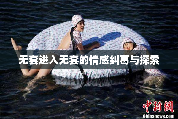 无套进入无套的情感纠葛与探索