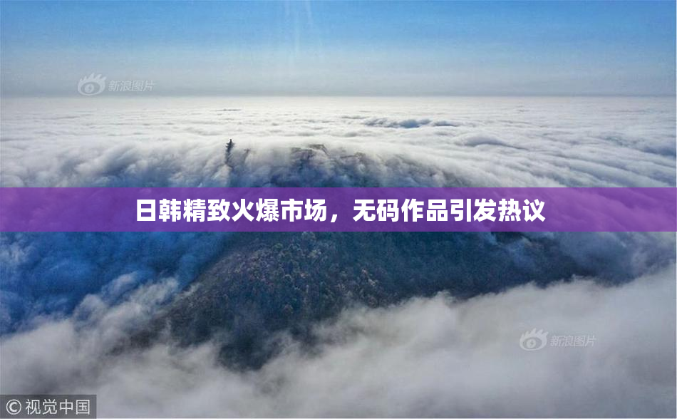 日韩精致火爆市场，无码作品引发热议