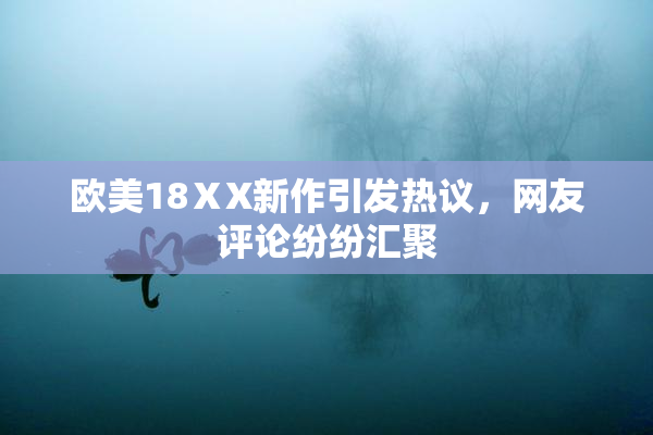 欧美18ⅩX新作引发热议，网友评论纷纷汇聚
