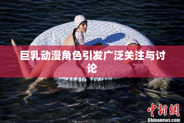 巨乳动漫角色引发广泛关注与讨论