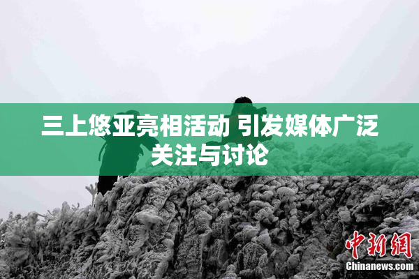 三上悠亚亮相活动 引发媒体广泛关注与讨论